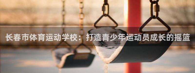 沐鸣4招商：长春市体育运动学校：打造青少年运动员成长的摇篮